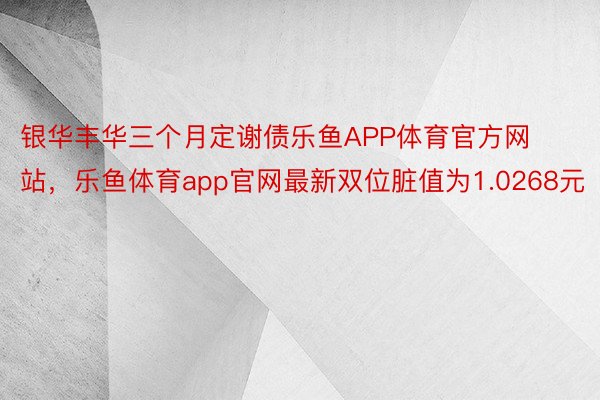 银华丰华三个月定谢债乐鱼APP体育官方网站，乐鱼体育app官网最新双位脏值为1.0268元