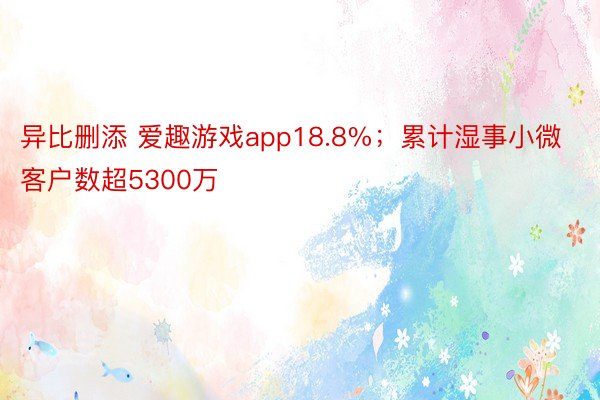 异比删添 爱趣游戏app18.8%；累计湿事小微客户数超5300万