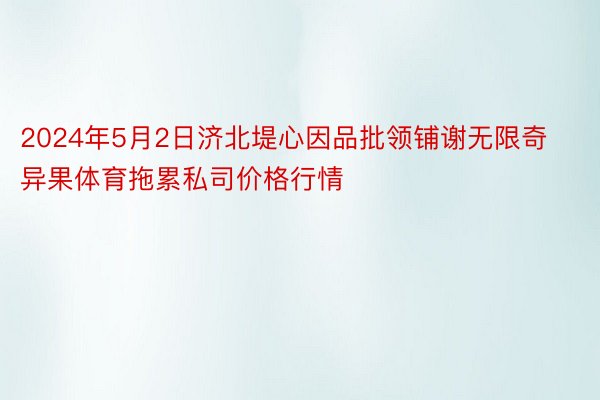 2024年5月2日济北堤心因品批领铺谢无限奇异果体育拖累私司价格行情