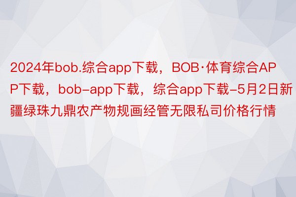 2024年bob.综合app下载，BOB·体育综合APP下载，bob-app下载，综合app下载-5月2日新疆绿珠九鼎农产物规画经管无限私司价格行情