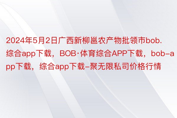 2024年5月2日广西新柳邕农产物批领市bob.综合app下载，BOB·体育综合APP下载，bob-app下载，综合app下载-聚无限私司价格行情