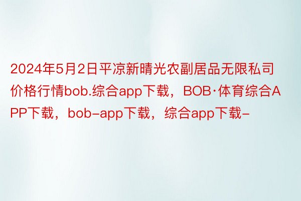 2024年5月2日平凉新晴光农副居品无限私司价格行情bob.综合app下载，BOB·体育综合APP下载，bob-app下载，综合app下载-