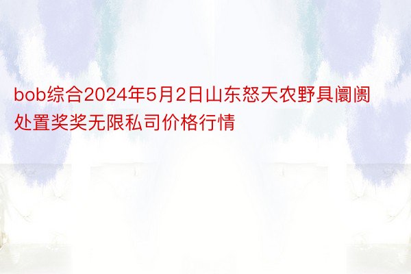 bob综合2024年5月2日山东怒天农野具阛阓处置奖奖无限私司价格行情