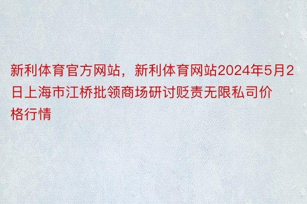 新利体育官方网站，新利体育网站2024年5月2日上海市江桥批领商场研讨贬责无限私司价格行情
