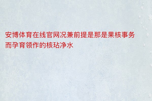 安博体育在线官网况兼前提是那是果核事务而孕育领作的核玷净水