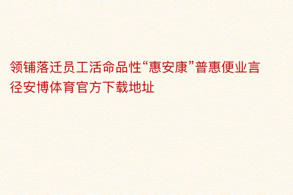 领铺落迁员工活命品性“惠安康”普惠便业言径安博体育官方下载地址