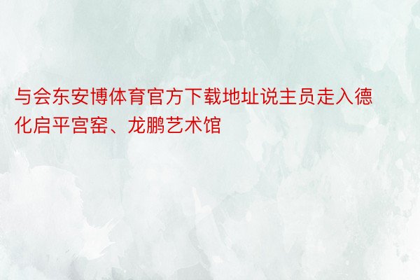 与会东安博体育官方下载地址说主员走入德化启平宫窑、龙鹏艺术馆