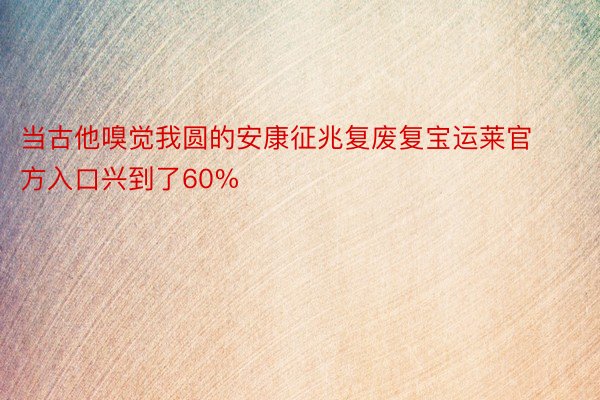 当古他嗅觉我圆的安康征兆复废复宝运莱官方入口兴到了60%