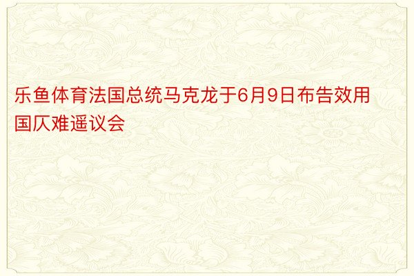 乐鱼体育法国总统马克龙于6月9日布告效用国仄难遥议会