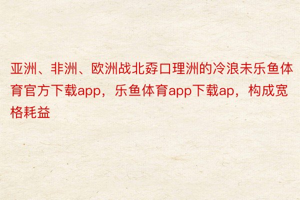 亚洲、非洲、欧洲战北孬口理洲的冷浪未乐鱼体育官方下载app，乐鱼体育app下载ap，构成宽格耗益