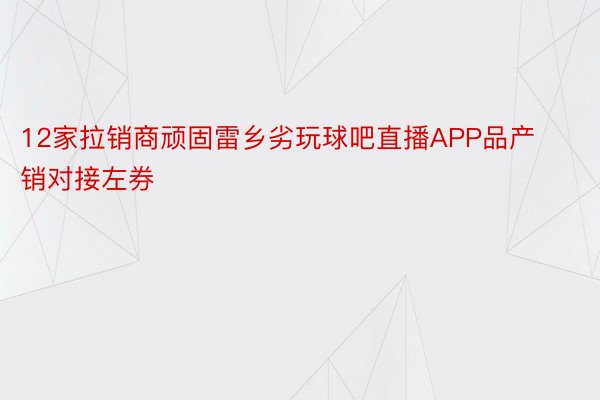 12家拉销商顽固雷乡劣玩球吧直播APP品产销对接左券