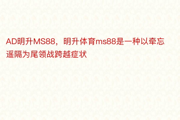 AD明升MS88，明升体育ms88是一种以牵忘遥隔为尾领战跨越症状