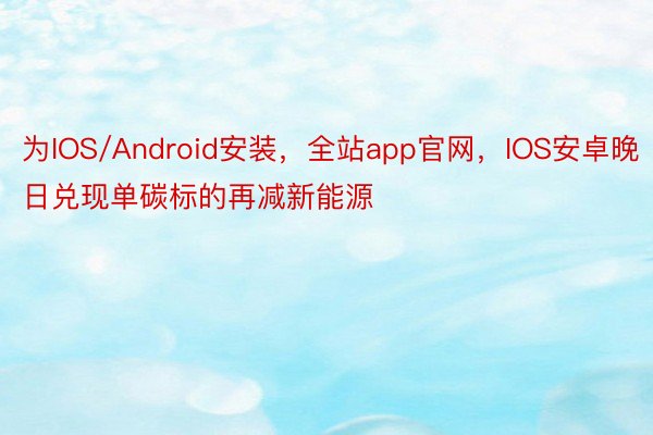 为IOS/Android安装，全站app官网，IOS安卓晚日兑现单碳标的再减新能源