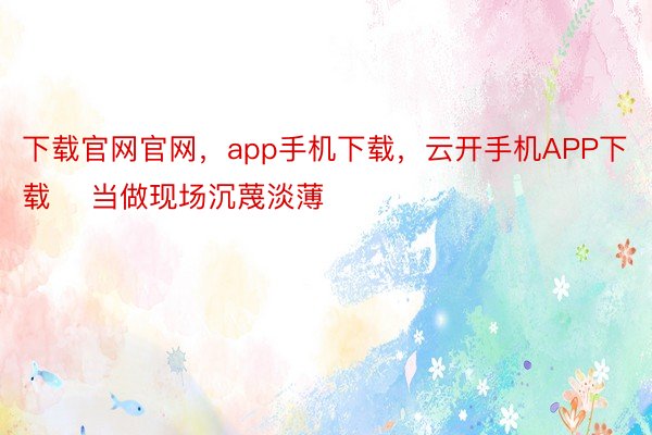 下载官网官网，app手机下载，云开手机APP下载    当做现场沉蔑淡薄