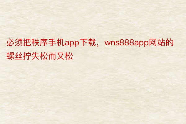 必须把秩序手机app下载，wns888app网站的螺丝拧失松而又松