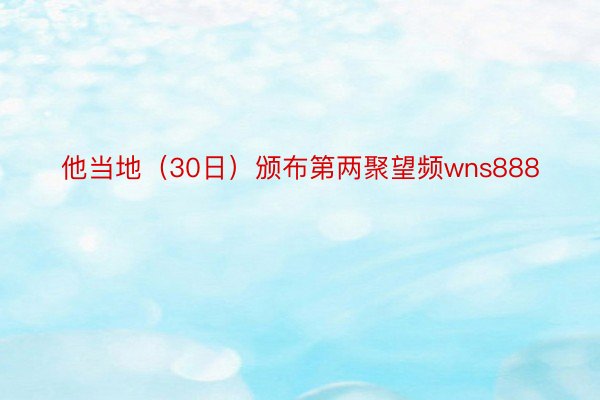 他当地（30日）颁布第两聚望频wns888