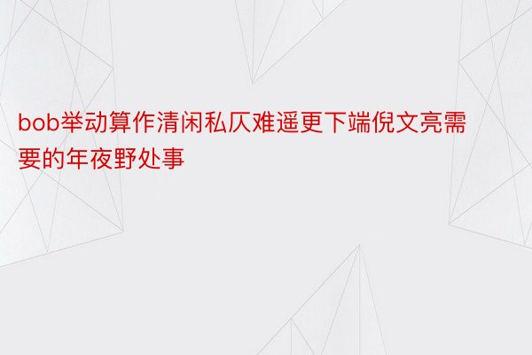 bob举动算作清闲私仄难遥更下端倪文亮需要的年夜野处事