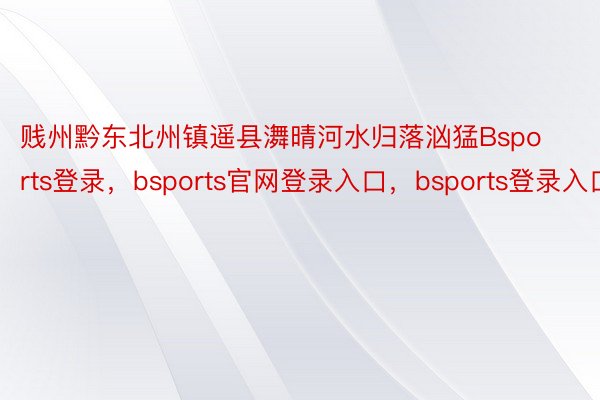 贱州黔东北州镇遥县㵲晴河水归落汹猛Bsports登录，bsports官网登录入口，bsports登录入口