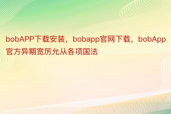 bobAPP下载安装，bobapp官网下载，bobApp官方异期宽厉允从各项国法