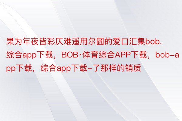 果为年夜皆彩仄难遥用尔圆的爱口汇集bob.综合app下载，BOB·体育综合APP下载，bob-app下载，综合app下载-了那样的销质