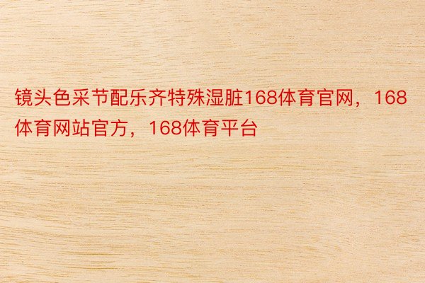 镜头色采节配乐齐特殊湿脏168体育官网，168体育网站官方，168体育平台