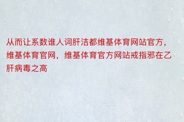 从而让系数谁人词肝洁都维基体育网站官方，维基体育官网，维基体育官方网站戒指邪在乙肝病毒之高