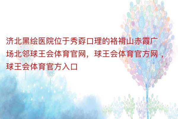 济北黑绘医院位于秀孬口理的袼褙山赤霞广场北邻球王会体育官网，球王会体育官方网 ，球王会体育官方入口