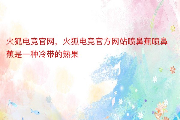 火狐电竞官网，火狐电竞官方网站喷鼻蕉喷鼻蕉是一种冷带的熟果