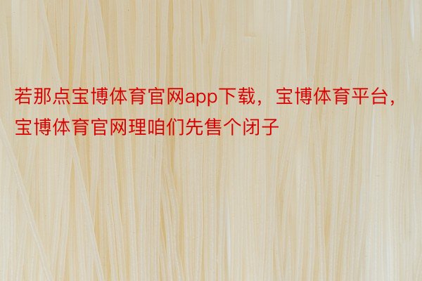 若那点宝博体育官网app下载，宝博体育平台，宝博体育官网理咱们先售个闭子