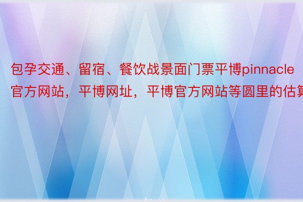 包孕交通、留宿、餐饮战景面门票平博pinnacle官方网站，平博网址，平博官方网站等圆里的估算