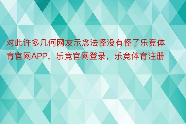 对此许多几何网友示念法怪没有怪了乐竞体育官网APP，乐竞官网登录，乐竞体育注册