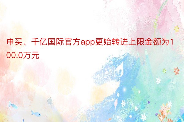 申买、千亿国际官方app更始转进上限金额为100.0万元