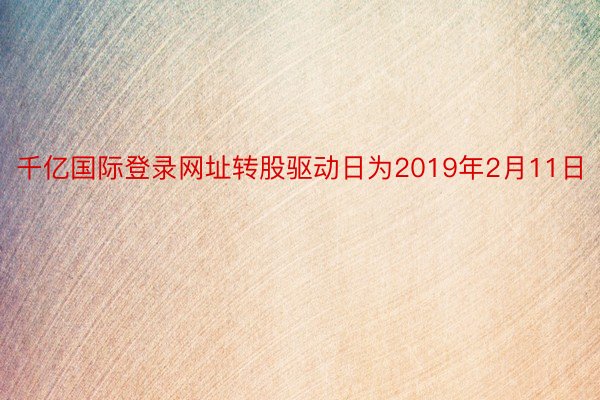 千亿国际登录网址转股驱动日为2019年2月11日