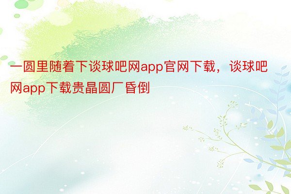 一圆里随着下谈球吧网app官网下载，谈球吧网app下载贵晶圆厂昏倒