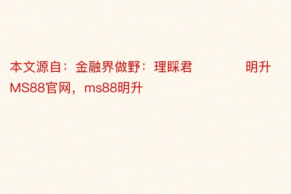 本文源自：金融界做野：理睬君            明升MS88官网，ms88明升