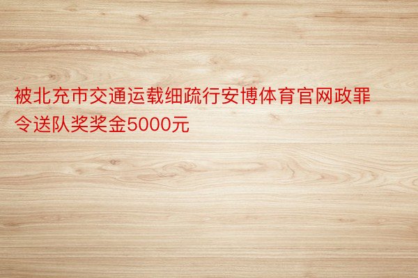 被北充市交通运载细疏行安博体育官网政罪令送队奖奖金5000元