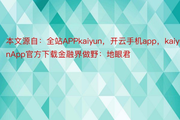 本文源自：全站APPkaiyun，开云手机app，kaiyunApp官方下载金融界做野：地眼君