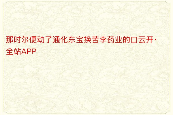 那时尔便动了通化东宝换苦李药业的口云开·全站APP