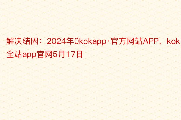 解决结因：2024年0kokapp·官方网站APP，kok全站app官网5月17日