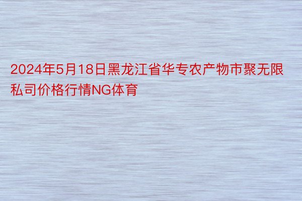 2024年5月18日黑龙江省华专农产物市聚无限私司价格行情NG体育