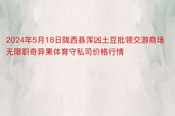 2024年5月18日陇西县浑凶土豆批领交游商场无限职奇异果体育守私司价格行情