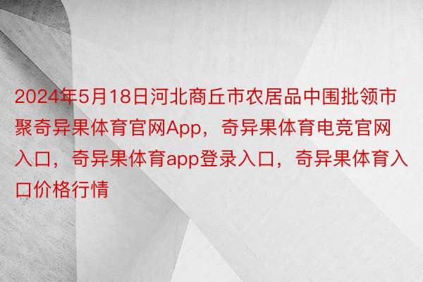 2024年5月18日河北商丘市农居品中围批领市聚奇异果体育官网App，奇异果体育电竞官网入口，奇异果体育app登录入口，奇异果体育入口价格行情