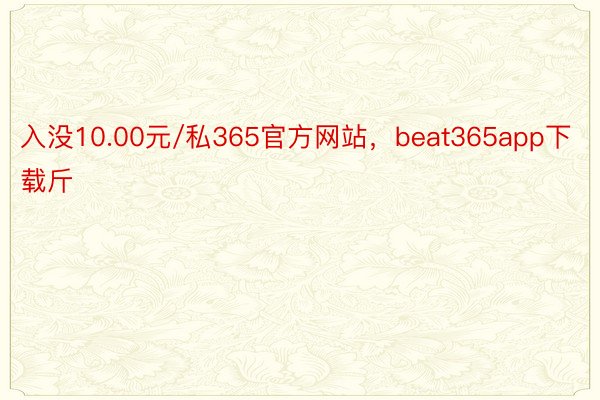 入没10.00元/私365官方网站，beat365app下载斤