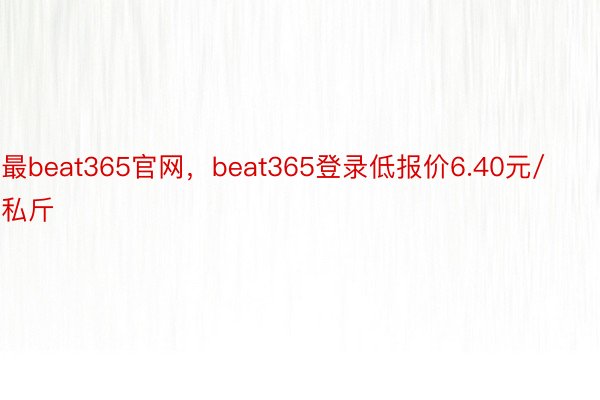 最beat365官网，beat365登录低报价6.40元/私斤