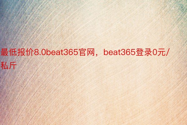 最低报价8.0beat365官网，beat365登录0元/私斤