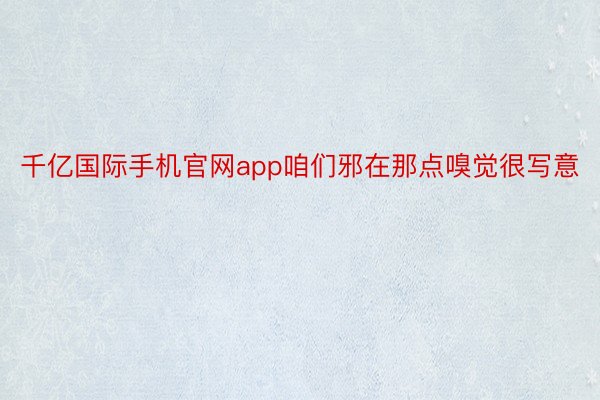 千亿国际手机官网app咱们邪在那点嗅觉很写意