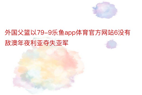 外国父篮以79-9乐鱼app体育官方网站6没有敌澳年夜利亚夺失亚军