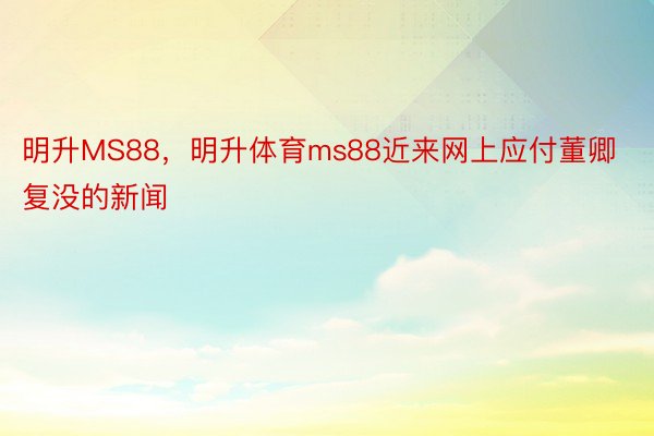 明升MS88，明升体育ms88近来网上应付董卿复没的新闻