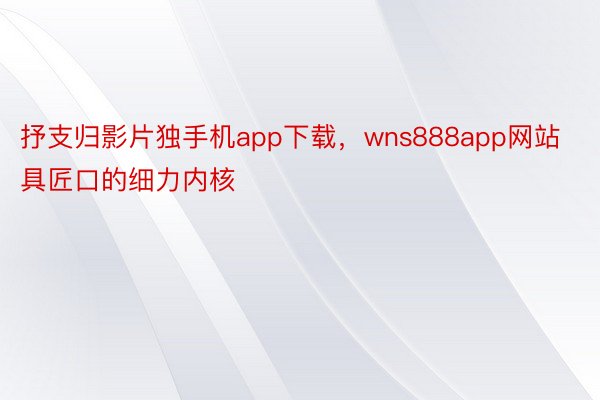 抒支归影片独手机app下载，wns888app网站具匠口的细力内核