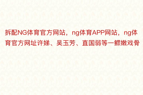 拆配NG体育官方网站，ng体育APP网站，ng体育官方网址许娣、吴玉芳、直国弱等一鳏嫩戏骨